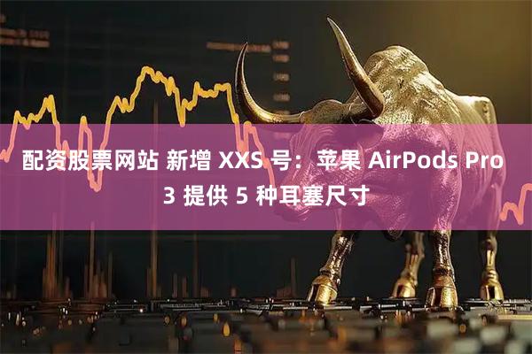配资股票网站 新增 XXS 号：苹果 AirPods Pro 3 提供 5 种耳塞尺寸