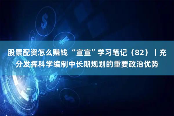 股票配资怎么赚钱 “宣宣”学习笔记（82）丨充分发挥科学编制中长期规划的重要政治优势