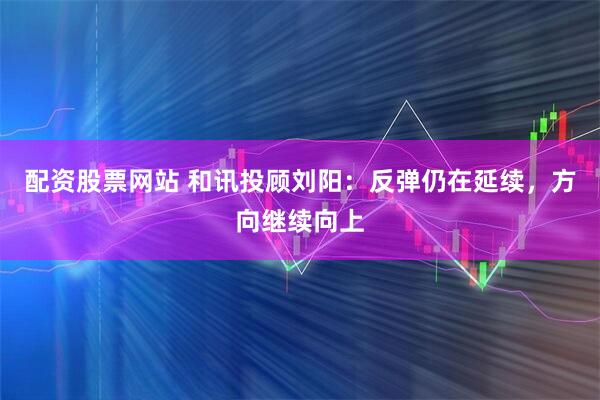 配资股票网站 和讯投顾刘阳：反弹仍在延续，方向继续向上