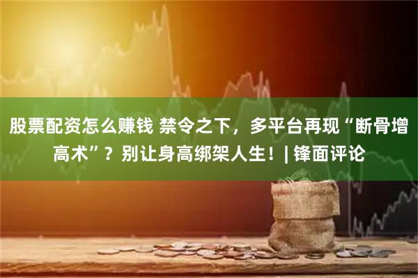股票配资怎么赚钱 禁令之下，多平台再现“断骨增高术”？别让身高绑架人生！| 锋面评论