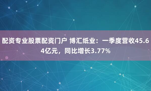配资专业股票配资门户 博汇纸业：一季度营收45.64亿元，同比增长3.77%
