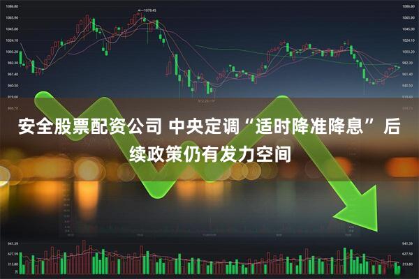 安全股票配资公司 中央定调“适时降准降息” 后续政策仍有发力空间