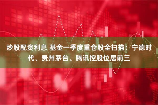 炒股配资利息 基金一季度重仓股全扫描：宁德时代、贵州茅台、腾讯控股位居前三