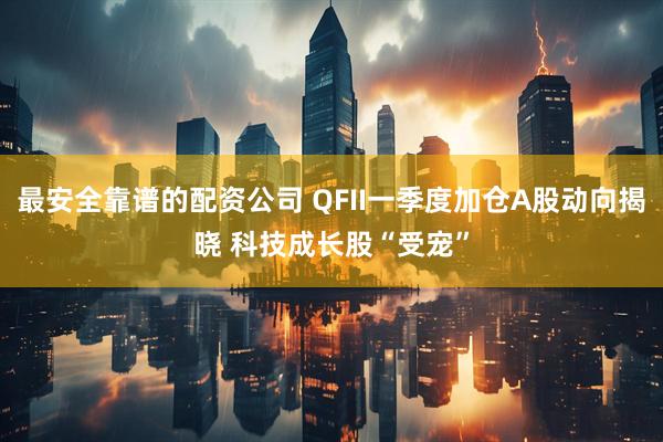 最安全靠谱的配资公司 QFII一季度加仓A股动向揭晓 科技成长股“受宠”