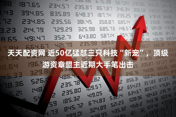 天天配资网 近50亿猛怼三只科技“新宠”，顶级游资章盟主近期大手笔出击