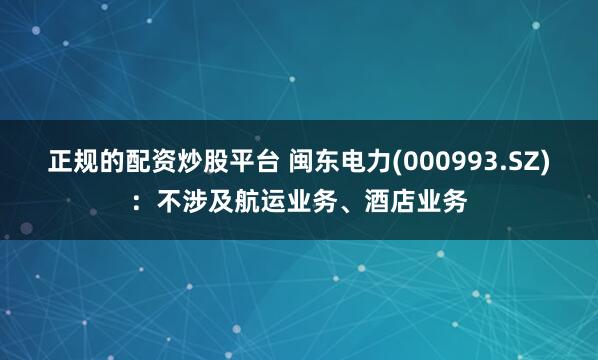 正规的配资炒股平台 闽东电力(000993.SZ)：不涉及航运业务、酒店业务