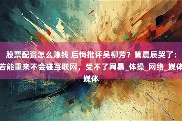 股票配资怎么赚钱 后悔批评吴柳芳？管晨辰哭了：若能重来不会碰互联网，受不了网暴_体操_网络_媒体