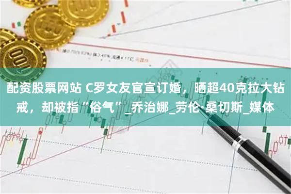 配资股票网站 C罗女友官宣订婚，晒超40克拉大钻戒，却被指“俗气”_乔治娜_劳伦·桑切斯_媒体