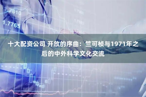 十大配资公司 开放的序曲：竺可桢与1971年之后的中外科学文化交流