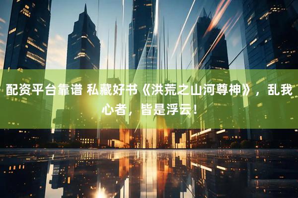 配资平台靠谱 私藏好书《洪荒之山河尊神》，乱我心者，皆是浮云！