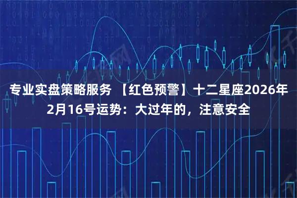 专业实盘策略服务 【红色预警】十二星座2026年2月16号运势：大过年的，注意安全