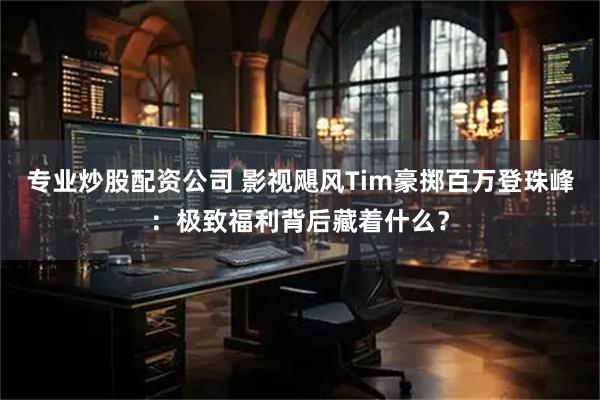 专业炒股配资公司 影视飓风Tim豪掷百万登珠峰：极致福利背后藏着什么？